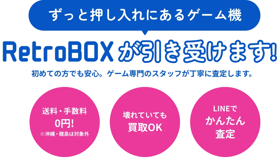 ずっと押し入れにあるゲーム機 RetroBOXが引き受けます！初めての方でも安心。ゲーム専門のスタッフが丁寧に査定します。送料・手数料0円!※沖縄・離島は対象外壊れていても買取OKLINEでかんたん査定